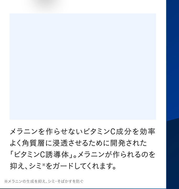 メラニンを作らせないビタミンC成分を効率よく角質層に浸透させるために開発された「ビタミンC誘導体」。メラニンが作られるのを 抑え、シミ※をガードしてくれます。※メラニンの生成を抑え、シミ・そばかすを防ぐ