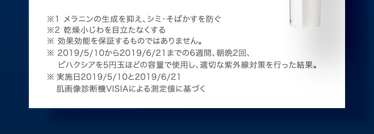 ※1 メラニンの生成を抑え、シミ・そばかすを防ぐ ※2 乾燥小じわを目立たなくする ※ 効果効能を保証するものではありません。 ※ 2019/5/10から2019/6/21までの6週間、朝晩2回、ビハクシアを5円玉ほどの容量で使用し、適切な紫外線対策を行った結果。※ 実施日2019／5／10と2019／6／21 肌画像診断機VISIAによる測定値に基づく