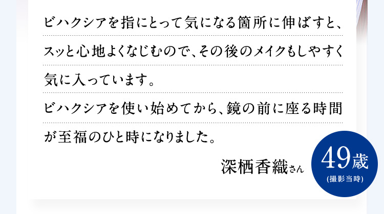 ビハクシアを指にとって気になる箇所に伸ばすと、スッと心地よくなじむので、その後のメイクもしやすく気に入っています。ビハクシアを使い始めてから、鏡の前に座る時間が至福のひと時になりました。 深栖香織さん 49歳 （撮影当時）