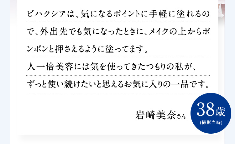 ビハクシアは、気になるポイントに手軽に塗れるので、外出先でも気になったときに、メイクの上からポンポンと押さえるように塗ってます。人一倍美容には気を使ってきたつもりの私が、ずっと使い続けたいと思えるお気に入りの一品です。岩崎美奈さん 38歳 （撮影当時）