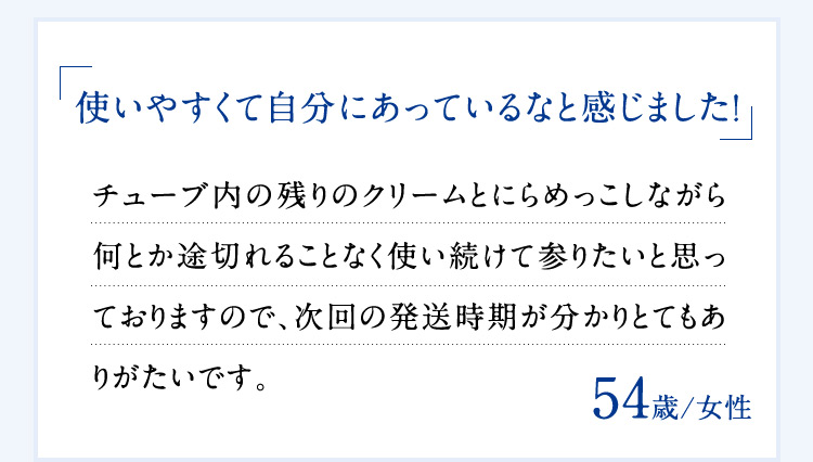 「使いやすくて自分にあっているなと感じました！」 チューブ内の残りのクリームとにらめっこしながら何とか途切れることなく使い続けて参りたいと思っておりますので、次回の発送時期が分かりとてもありがたいです。 54歳／女性