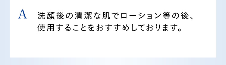 A 洗顔後の清潔な肌でローション等の後、使用することをおすすめしております。