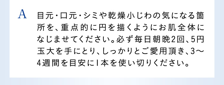 A 目元・口元・シミや乾燥小じわの気になる箇所を、重点的に円を描くようにお肌全体になじませてください。必ず毎日朝晩2回、5円玉大を手にとり、しっかりとご愛用頂き、3から4週間を目安に1本を使い切りください。