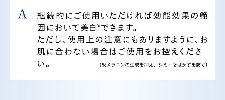 A 継続的にご使用いただければ効能効果の範囲に置いて美白※できます。ただし、使用上の注意にもありますように、お肌に合わない場合はご使用をお控えください。（※メラニンの生成を抑え、シミ・そばかすを防ぐ）