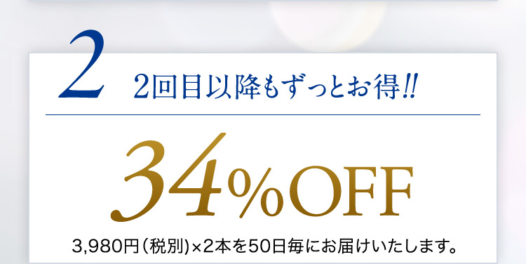 2 2回目以降もずっとお得！！ 34％OFF 3,980円（税別）×2本を50日毎にお届けいたします。