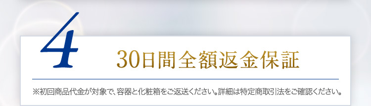 4 30日間全額返金保証 ※初回商品代金が対象で、容器と化粧箱をご返送ください。詳細は特定商取引法をご確認ください。