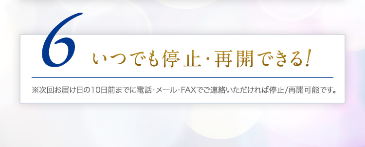 6 いつでも停止・再開できる！※次回お届け日の10日前までに電話・メール・FAXでご連絡いただければ停止/再開可能です。