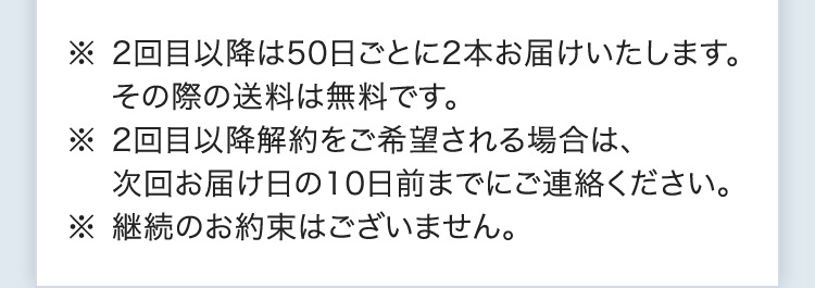 ※2回目以降は50日ごとに2本お届けいたします。その際の送料は無料です。 ※2回目以降解約をご希望される場合は、次回お届け日の10日前までにご連絡ください。※継続のお約束はございません。